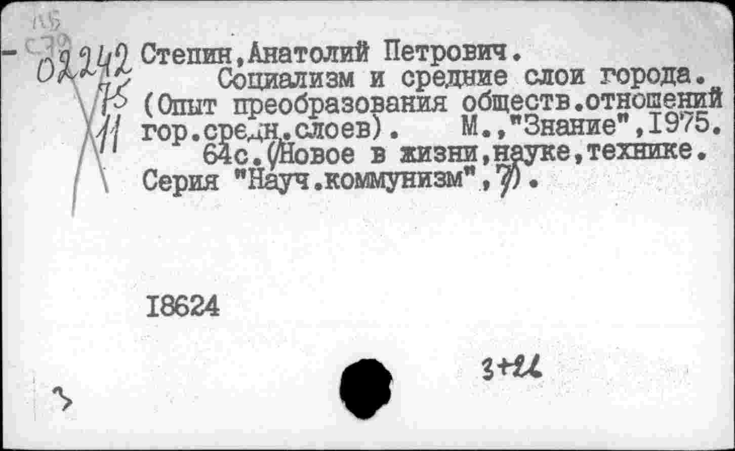 ﻿Степин,Анатолий Петрович.
Социализм и средние слои города.
\ /г? (Опыт преобразования обществ.отношений Ш гор. средн, ело ев). М.,"Знание ,1975. /у' 64с.^Йовое в жизни,науке,технике.
Серия "Науч.коммунизм", .
18624
